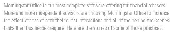 Morningstar Office is our most complete software offering for financial advisors. More and more independent advisors are choosing Office to increase the effectiveness of both their client interactions and all of the behind-the-scenes tasks their businesses require. Here are the stories of three of those practices: